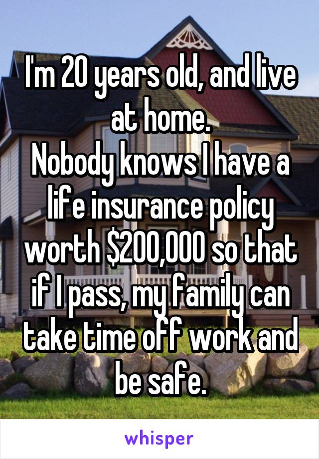 I'm 20 years old, and live at home.
Nobody knows I have a life insurance policy worth $200,000 so that if I pass, my family can take time off work and be safe.