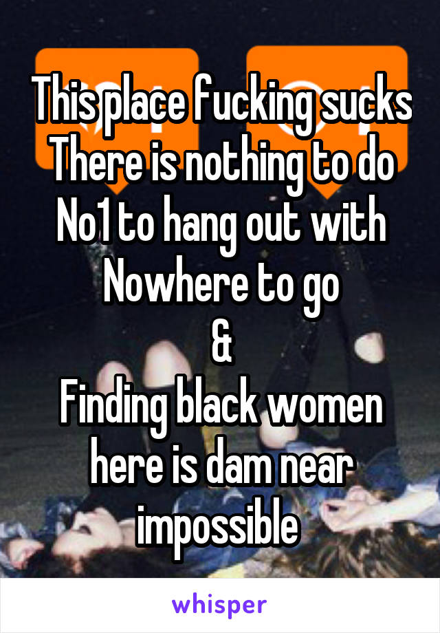 This place fucking sucks
There is nothing to do
No1 to hang out with
Nowhere to go
&
Finding black women here is dam near impossible 