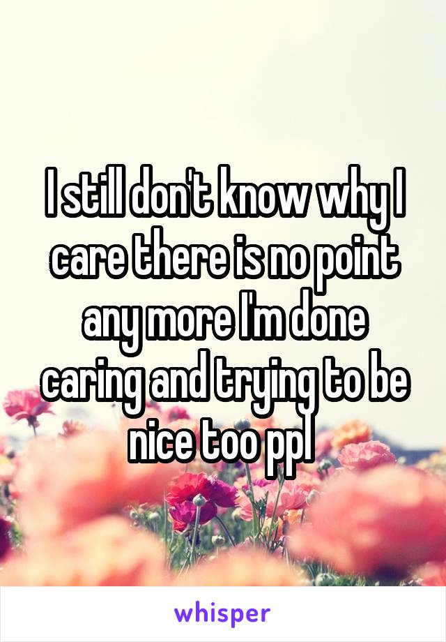 I still don't know why I care there is no point any more I'm done caring and trying to be nice too ppl 