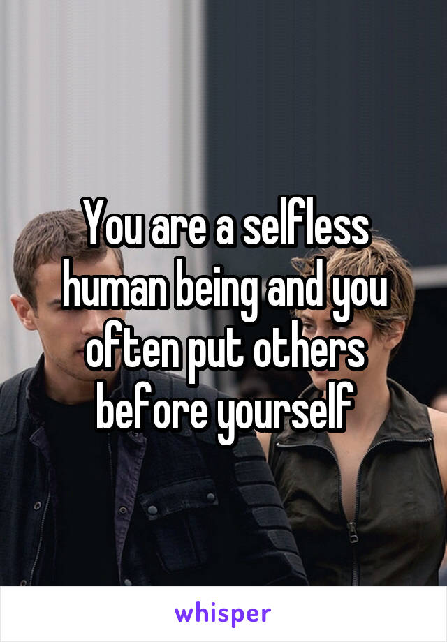 You are a selfless human being and you often put others before yourself