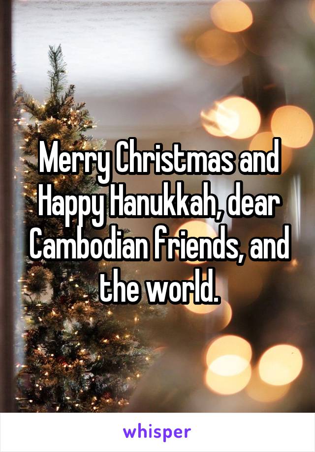 Merry Christmas and Happy Hanukkah, dear Cambodian friends, and the world.