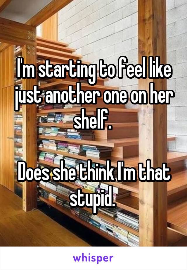 I'm starting to feel like just another one on her shelf. 

Does she think I'm that stupid. 