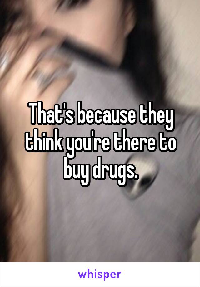 That's because they think you're there to buy drugs.