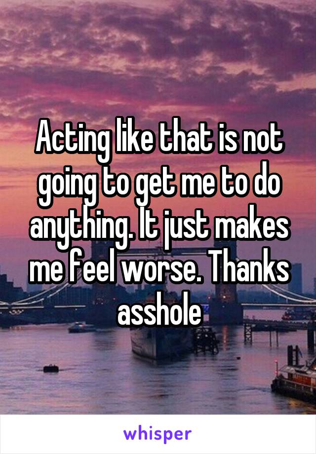 Acting like that is not going to get me to do anything. It just makes me feel worse. Thanks asshole