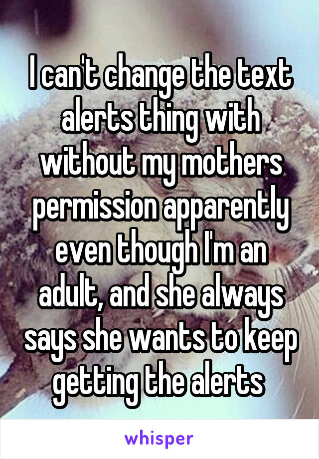 I can't change the text alerts thing with without my mothers permission apparently even though I'm an adult, and she always says she wants to keep getting the alerts 