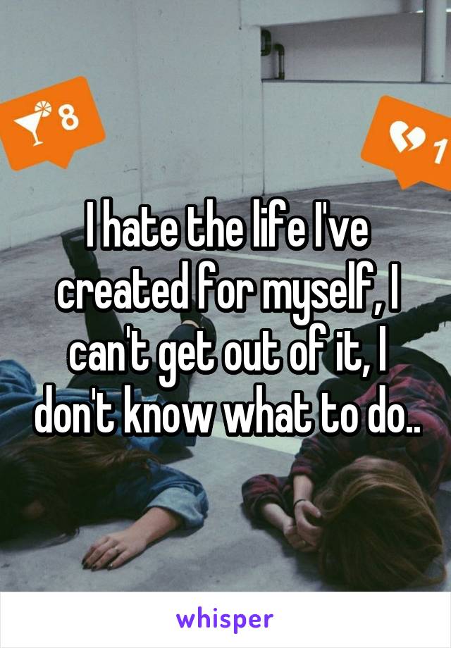 I hate the life I've created for myself, I can't get out of it, I don't know what to do..