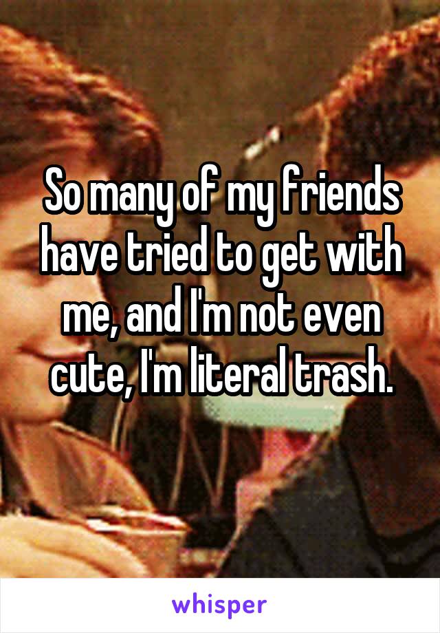 So many of my friends have tried to get with me, and I'm not even cute, I'm literal trash.
