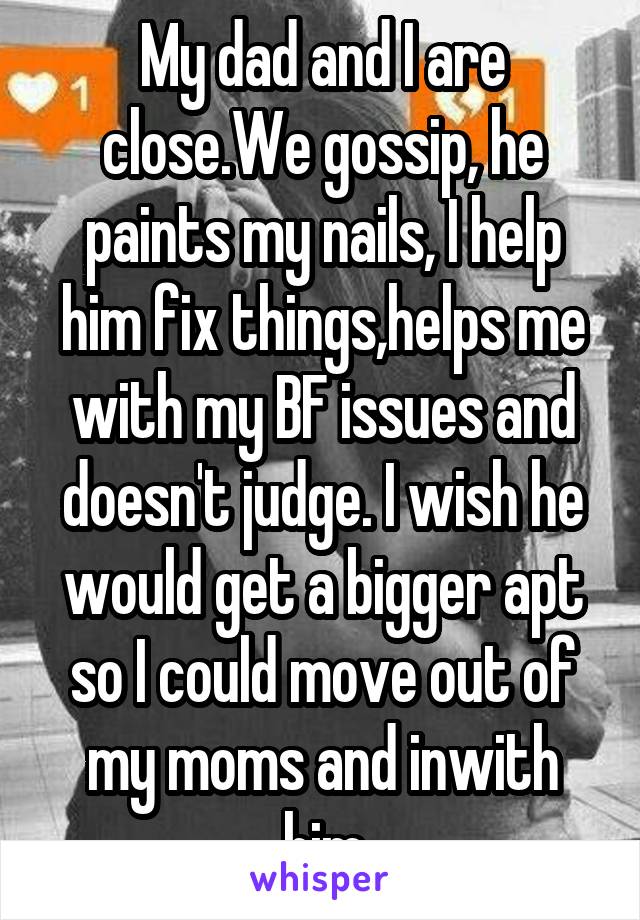 My dad and I are close.We gossip, he paints my nails, I help him fix things,helps me with my BF issues and doesn't judge. I wish he would get a bigger apt so I could move out of my moms and inwith him