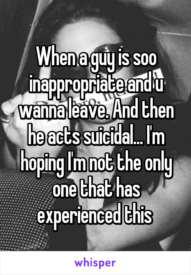 When a guy is soo inappropriate and u wanna leave. And then he acts suicidal... I'm hoping I'm not the only one that has experienced this 