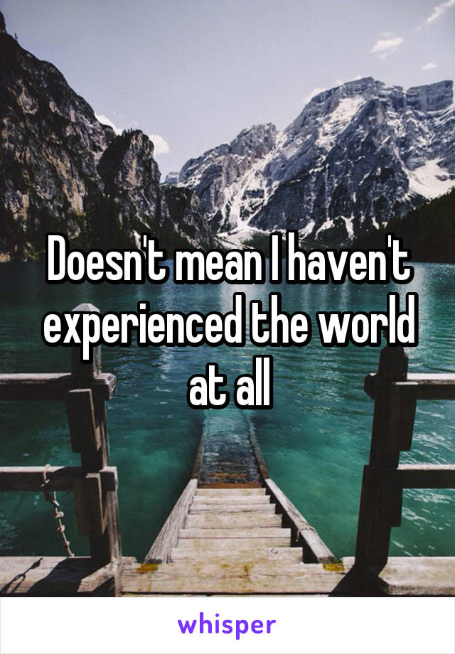 Doesn't mean I haven't experienced the world at all