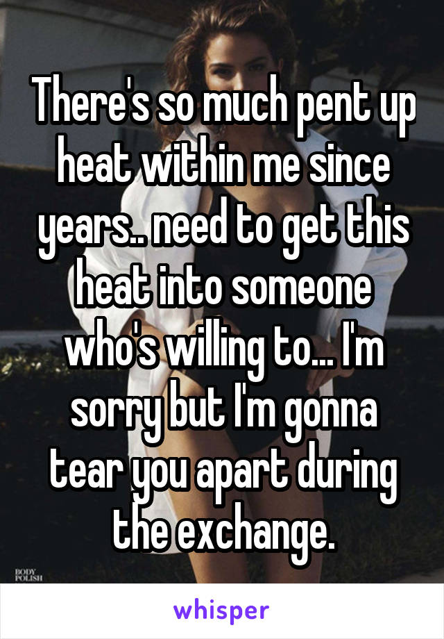 There's so much pent up heat within me since years.. need to get this heat into someone who's willing to... I'm sorry but I'm gonna tear you apart during the exchange.