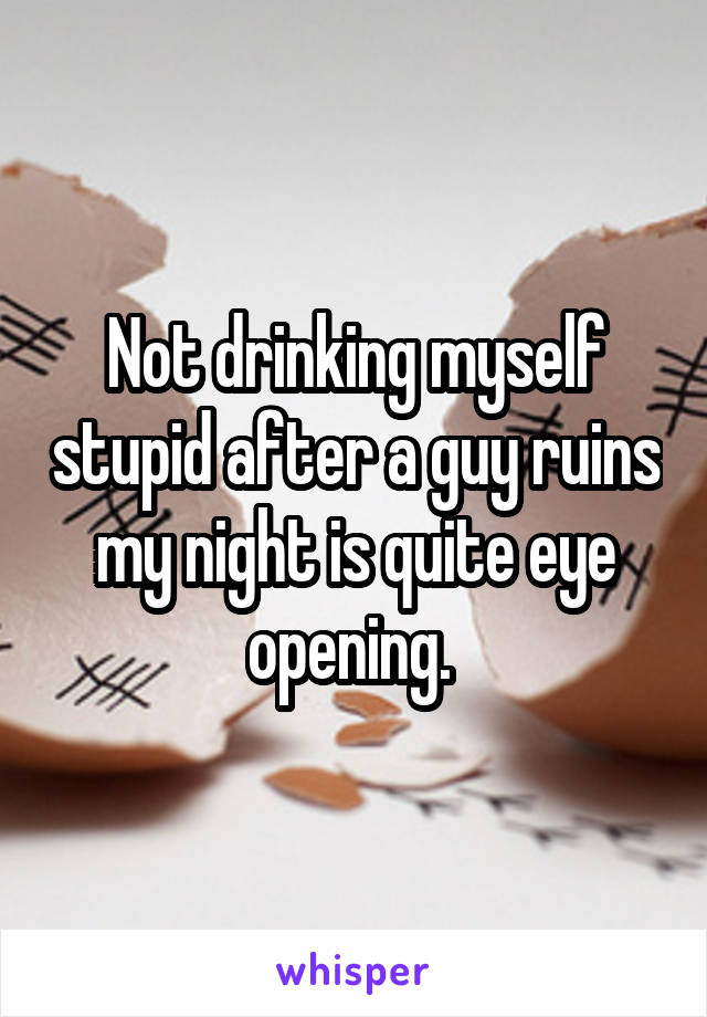 Not drinking myself stupid after a guy ruins my night is quite eye opening. 