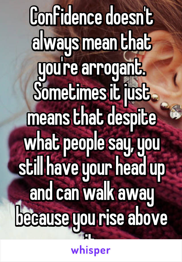 Confidence doesn't always mean that you're arrogant. Sometimes it just means that despite what people say, you still have your head up and can walk away because you rise above it.