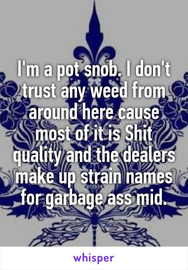 I'm a pot snob. I don't trust any weed from around here cause most of it is Shit quality and the dealers make up strain names for garbage ass mid.