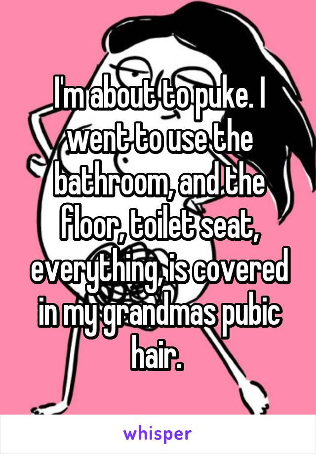 I'm about to puke. I went to use the bathroom, and the floor, toilet seat, everything, is covered in my grandmas pubic hair. 