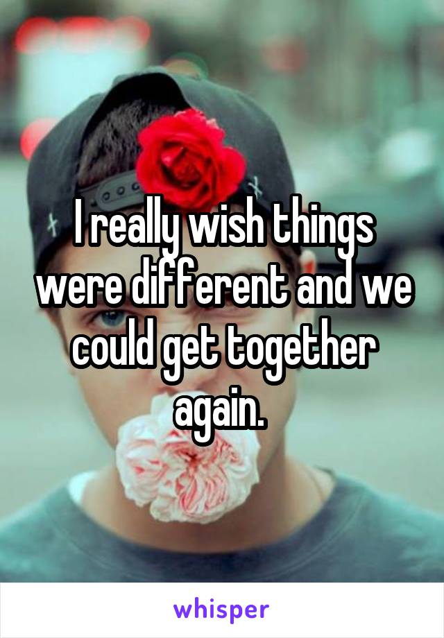 I really wish things were different and we could get together again. 