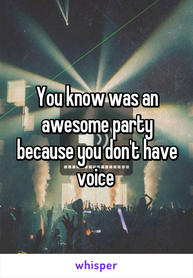 You know was an awesome party because you don't have voice 