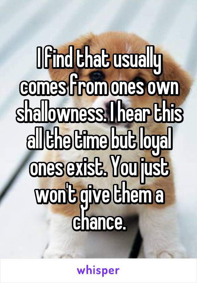 I find that usually comes from ones own shallowness. I hear this all the time but loyal ones exist. You just won't give them a chance.