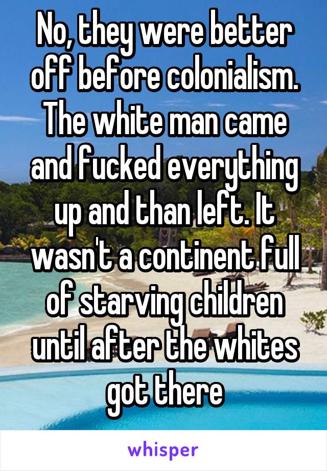 No, they were better off before colonialism. The white man came and fucked everything up and than left. It wasn't a continent full of starving children until after the whites got there
