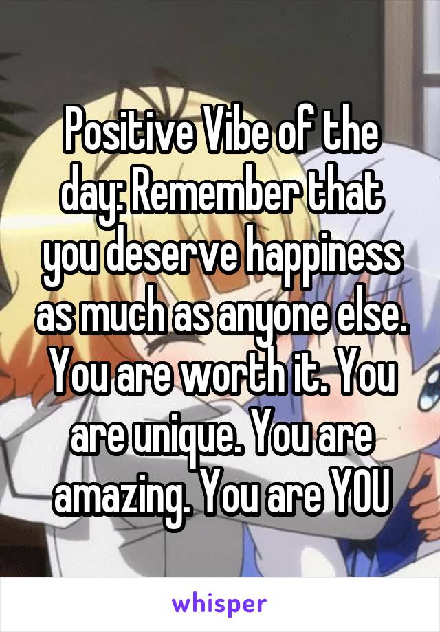 Positive Vibe of the day: Remember that you deserve happiness as much as anyone else. You are worth it. You are unique. You are amazing. You are YOU