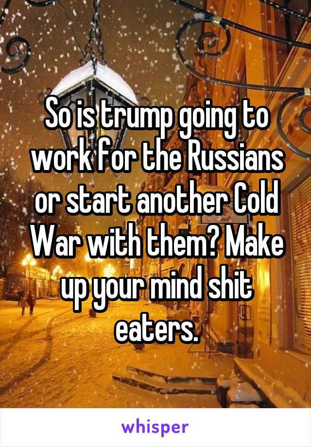 So is trump going to work for the Russians or start another Cold War with them? Make up your mind shit eaters.