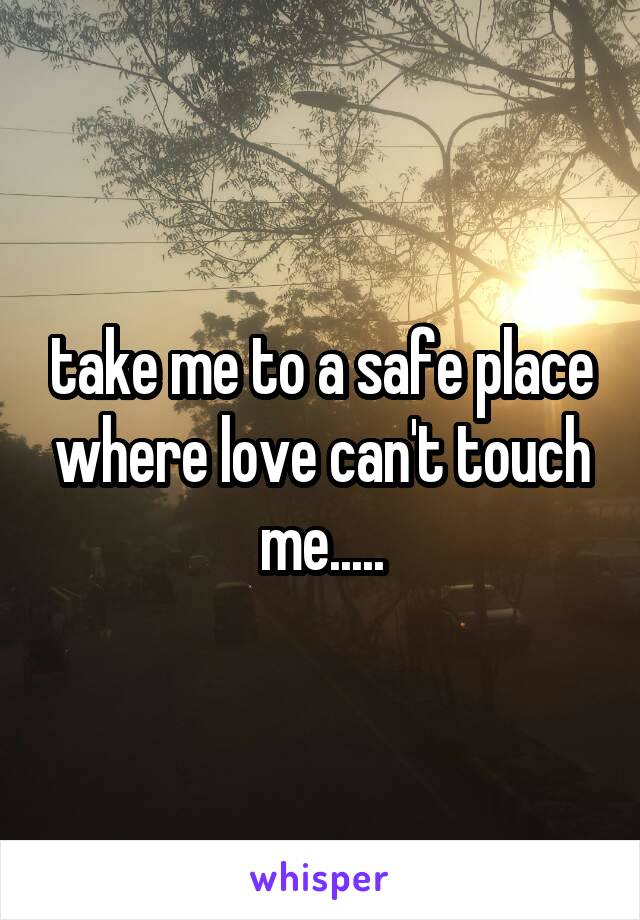 take me to a safe place where love can't touch me.....