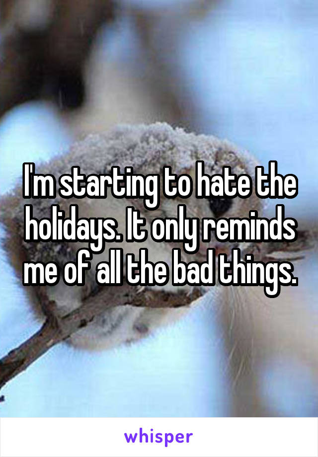 I'm starting to hate the holidays. It only reminds me of all the bad things.