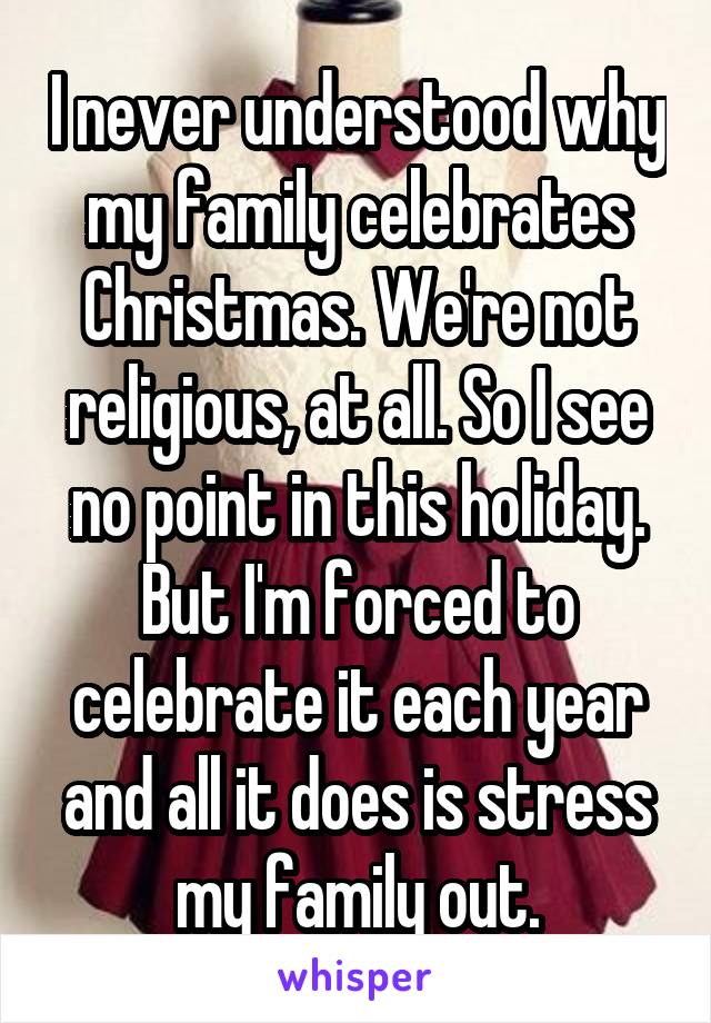 I never understood why my family celebrates Christmas. We're not religious, at all. So I see no point in this holiday. But I'm forced to celebrate it each year and all it does is stress my family out.