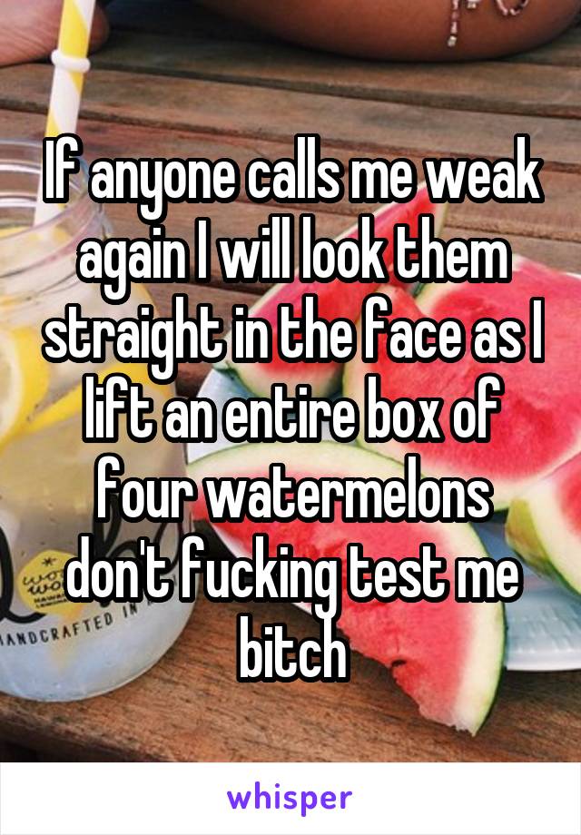 If anyone calls me weak again I will look them straight in the face as I lift an entire box of four watermelons don't fucking test me bitch