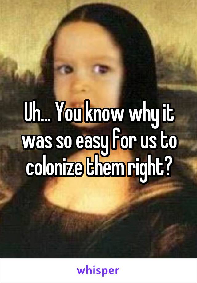 Uh... You know why it was so easy for us to colonize them right?