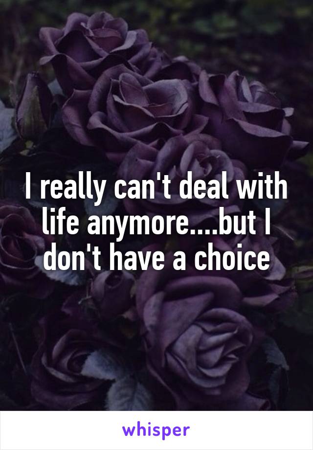 I really can't deal with life anymore....but I don't have a choice