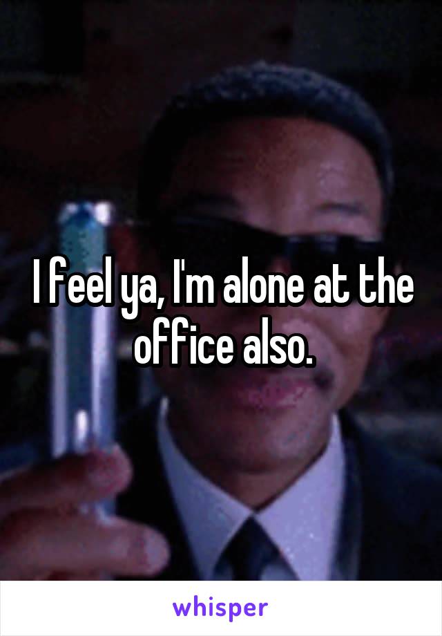 I feel ya, I'm alone at the office also.