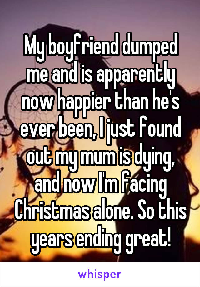 My boyfriend dumped me and is apparently now happier than he's ever been, I just found out my mum is dying, and now I'm facing Christmas alone. So this years ending great!