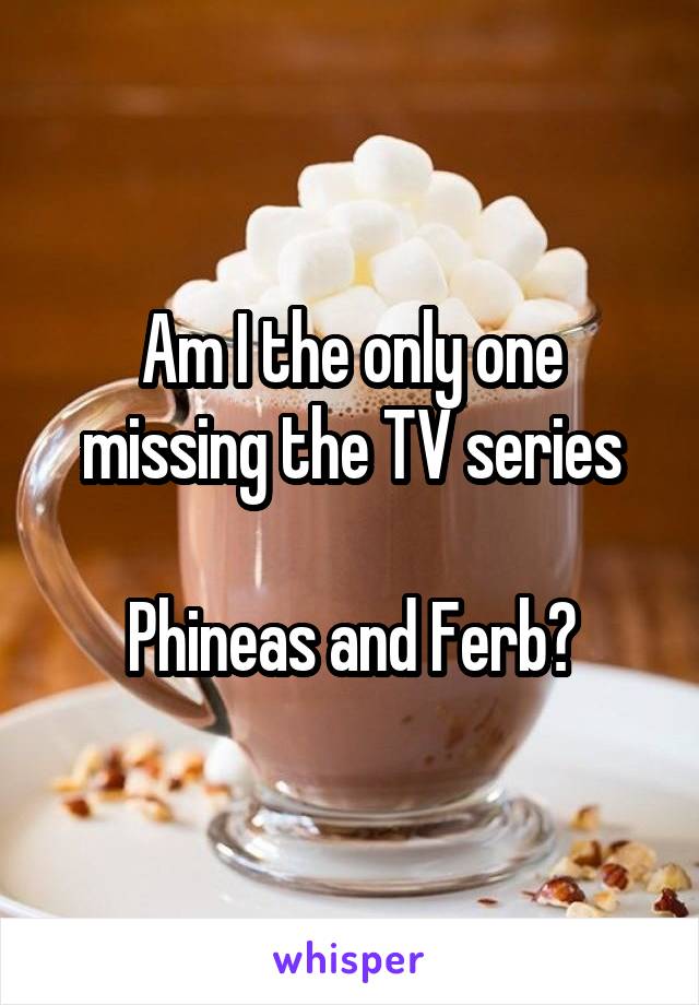 Am I the only one missing the TV series

Phineas and Ferb?