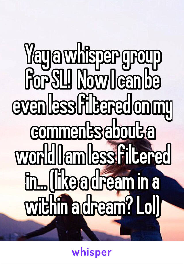 Yay a whisper group for SL!  Now I can be even less filtered on my comments about a world I am less filtered in... (like a dream in a within a dream? Lol)