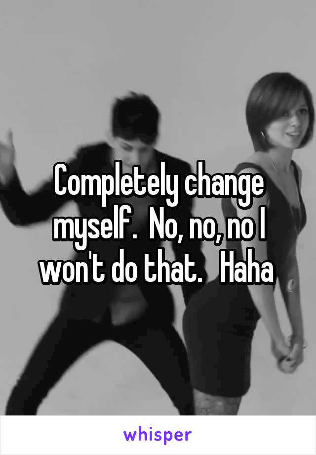 Completely change myself.  No, no, no I won't do that.   Haha 