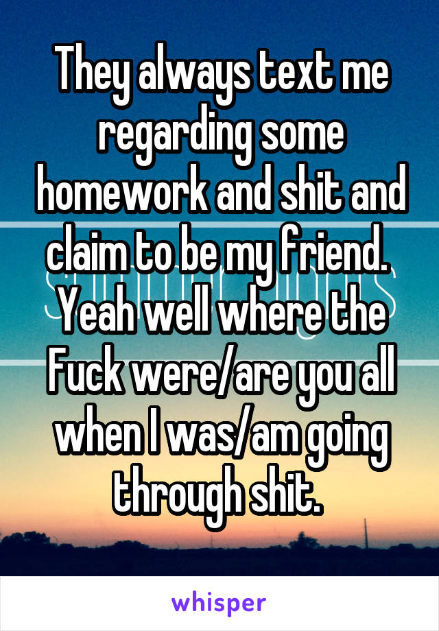 They always text me regarding some homework and shit and claim to be my friend.  Yeah well where the Fuck were/are you all when I was/am going through shit. 
