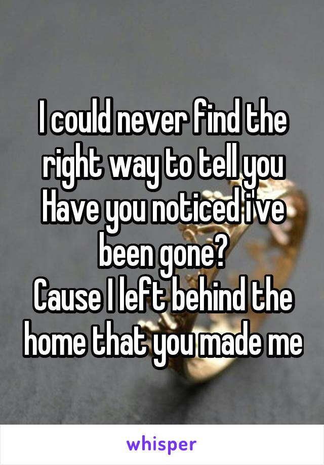 I could never find the right way to tell you
Have you noticed i've been gone?
Cause I left behind the home that you made me