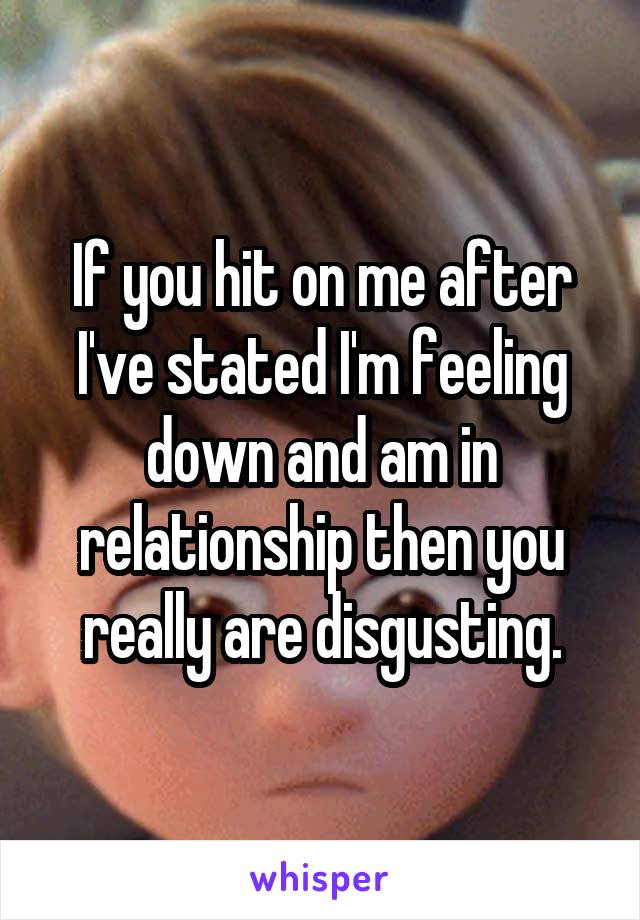 If you hit on me after I've stated I'm feeling down and am in relationship then you really are disgusting.