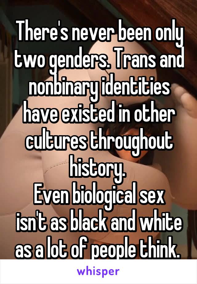 There's never been only two genders. Trans and nonbinary identities have existed in other cultures throughout history. 
Even biological sex isn't as black and white as a lot of people think. 