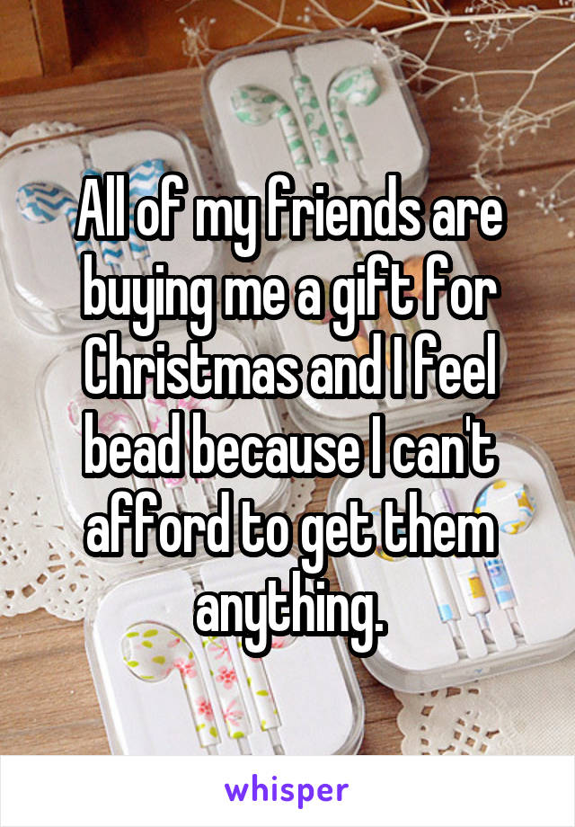 All of my friends are buying me a gift for Christmas and I feel bead because I can't afford to get them anything.