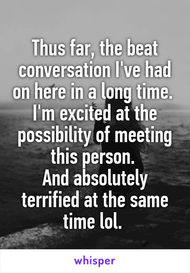 Thus far, the beat conversation I've had on here in a long time. 
I'm excited at the possibility of meeting this person. 
And absolutely terrified at the same time lol. 