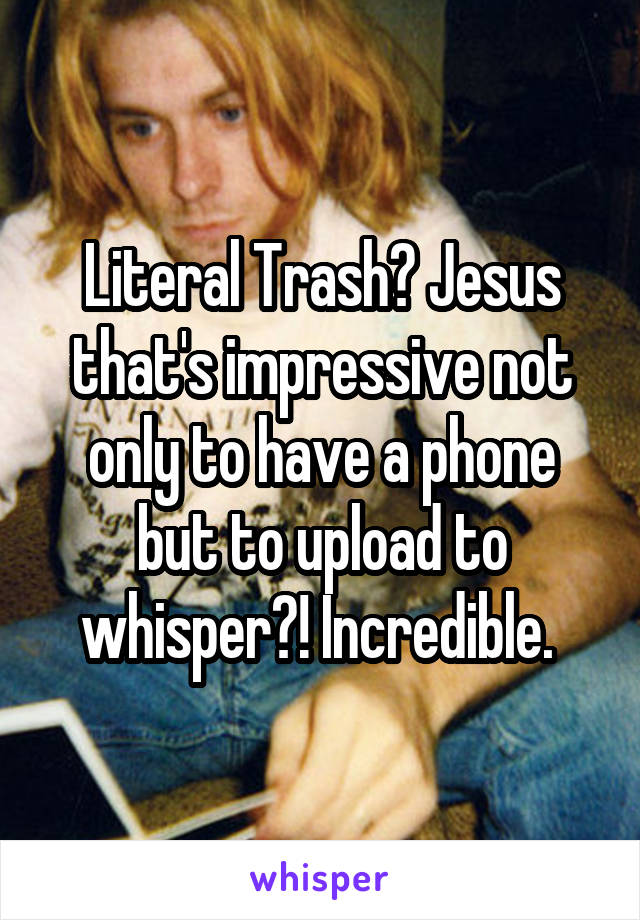 Literal Trash? Jesus that's impressive not only to have a phone but to upload to whisper?! Incredible. 