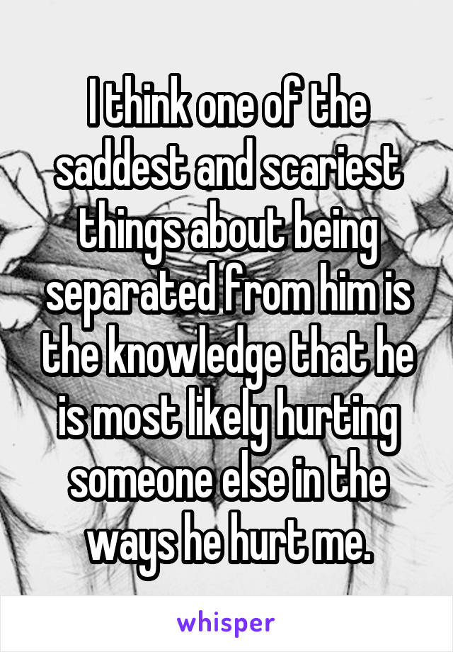 I think one of the saddest and scariest things about being separated from him is the knowledge that he is most likely hurting someone else in the ways he hurt me.