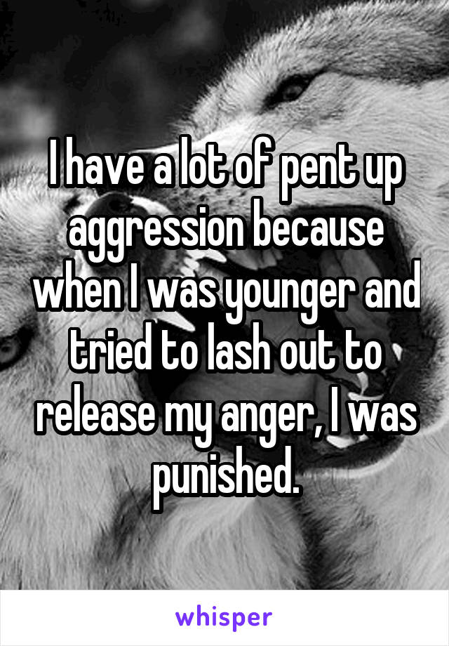 I have a lot of pent up aggression because when I was younger and tried to lash out to release my anger, I was punished.