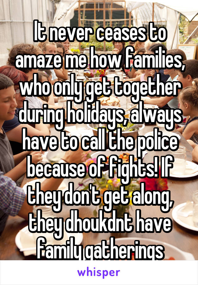 It never ceases to amaze me how families, who only get together during holidays, always have to call the police because of fights! If they don't get along, they dhoukdnt have family gatherings