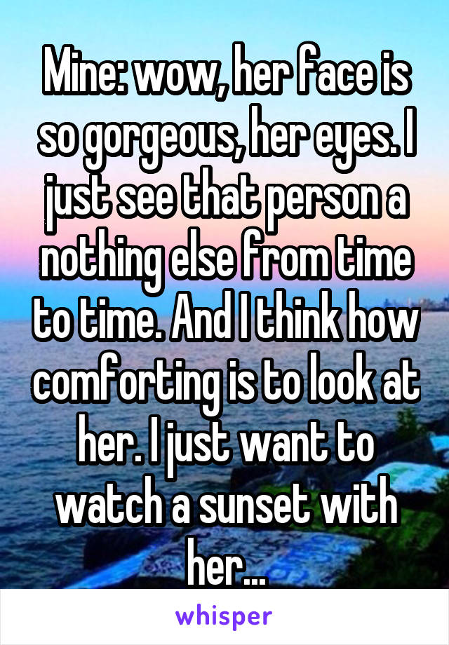 Mine: wow, her face is so gorgeous, her eyes. I just see that person a nothing else from time to time. And I think how comforting is to look at her. I just want to watch a sunset with her...