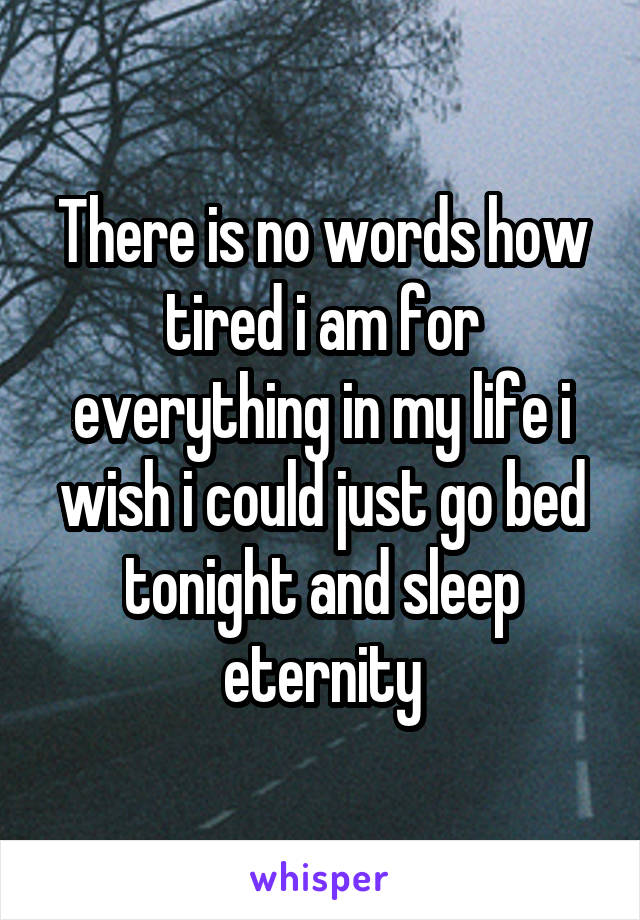 There is no words how tired i am for everything in my life i wish i could just go bed tonight and sleep eternity