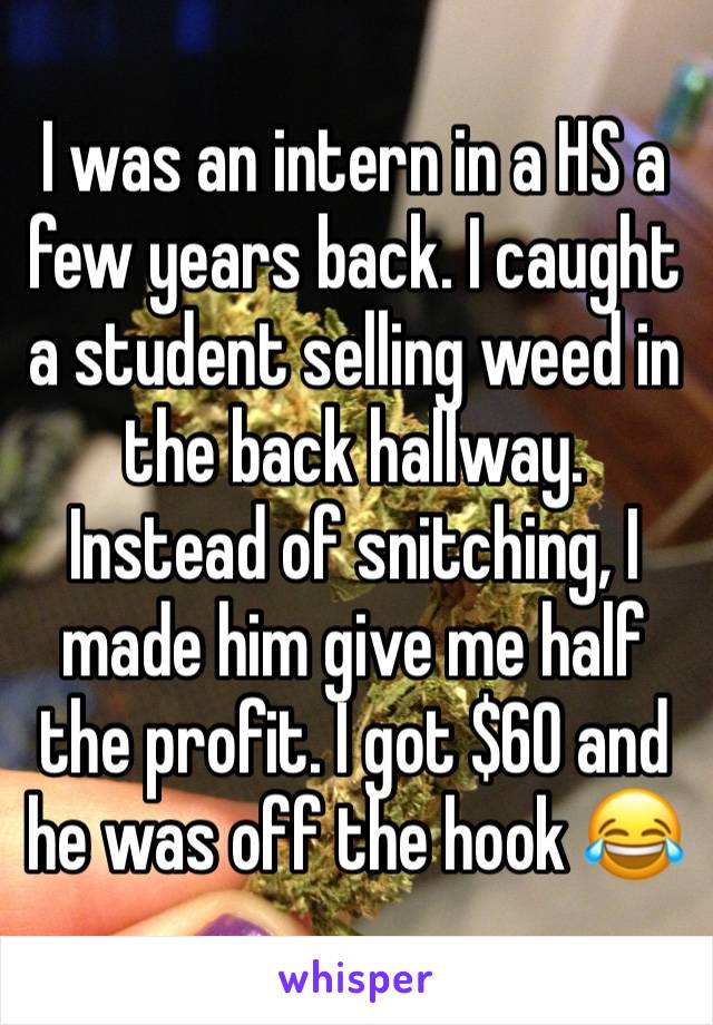 I was an intern in a HS a few years back. I caught a student selling weed in the back hallway. Instead of snitching, I made him give me half the profit. I got $60 and he was off the hook 😂