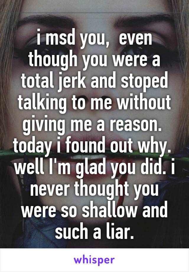 i msd you,  even though you were a total jerk and stoped talking to me without giving me a reason.  today i found out why.  well I'm glad you did. i never thought you were so shallow and such a liar.